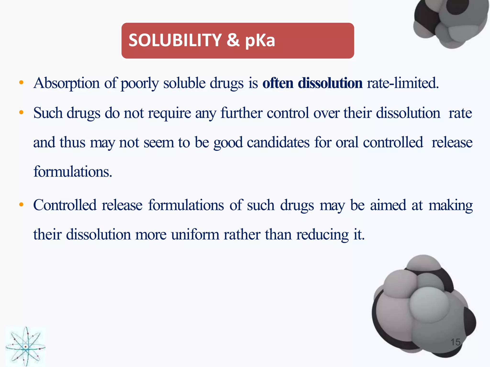 SOLUBILITY & pKa
• Absorption of poorly soluble drugs is often dissolution rate-limited.
• Such drugs do not require any further control over their dissolution rate
and thus may not seem to be good candidates for oral controlled release
formulations.
• Controlled release formulations of such drugs may be aimed at making
their dissolution more uniform rather than reducing it.
15
 