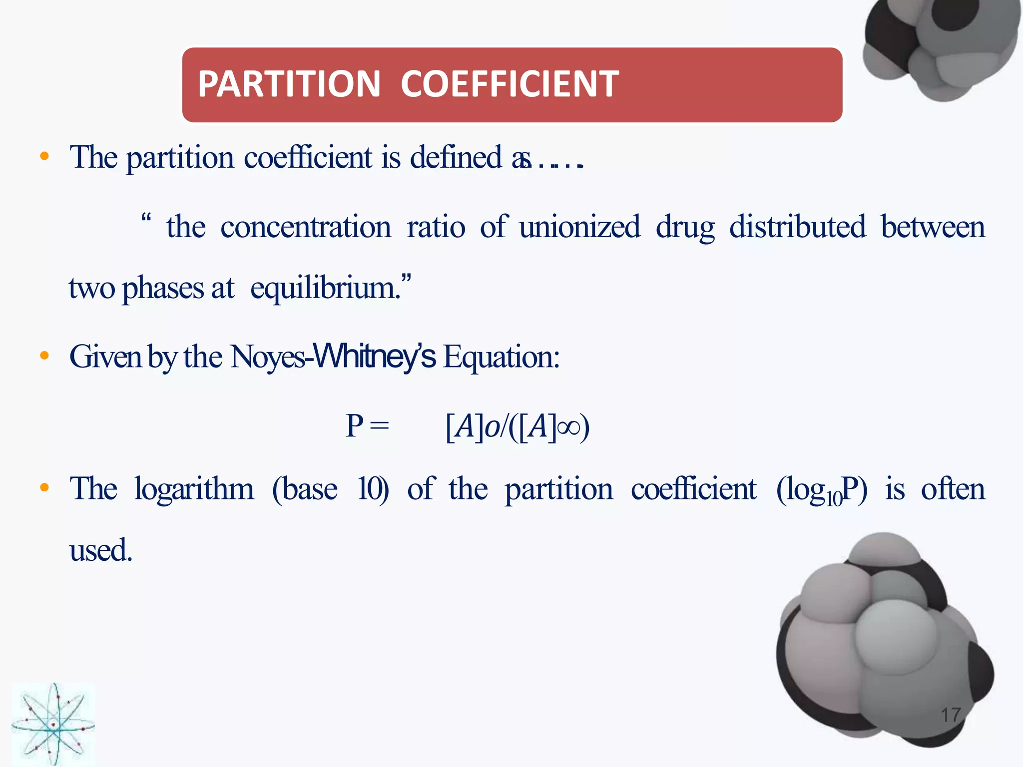 PARTITION COEFFICIENT
17
• The partition coefficient is defined as…….
“ the concentration ratio of unionized drug distributed between
two phases at equilibrium.”
• Givenbythe Noyes-Whitney’sEquation:
P = [𝐴]𝑜/([𝐴]∞)
• The logarithm (base 10) of the partition coefficient (log10P) is often
used.
 