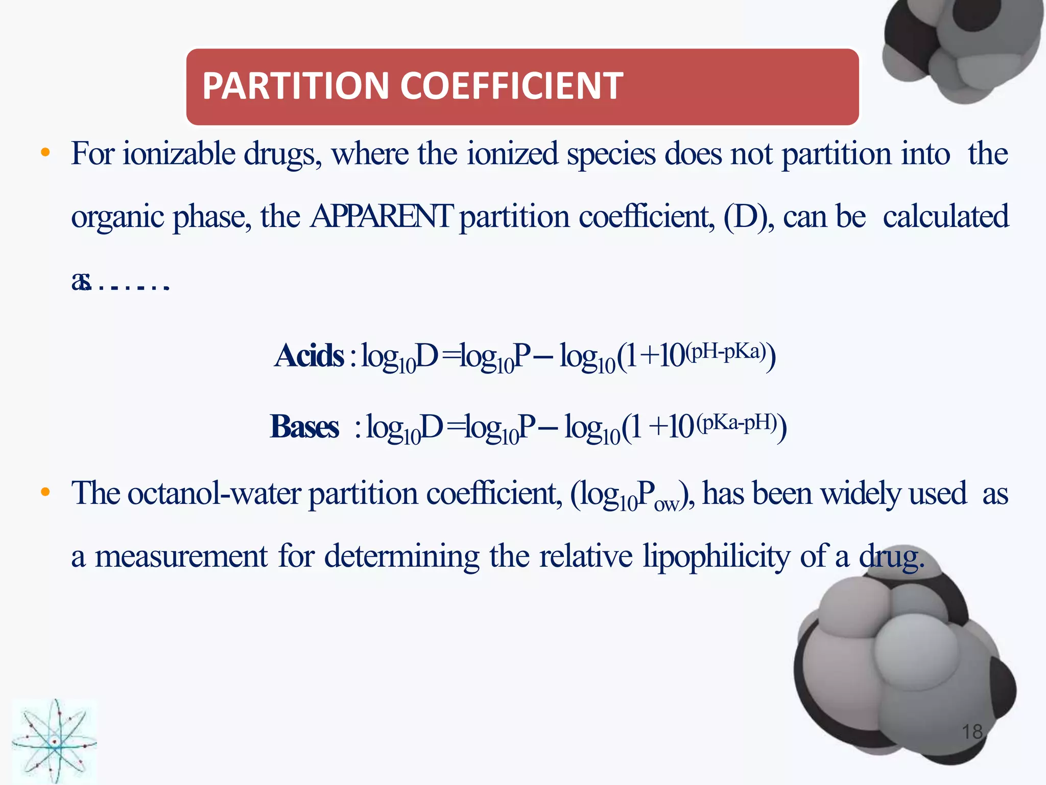 PARTITION COEFFICIENT
18
• For ionizable drugs, where the ionized species does not partition into the
organic phase, the APPARENTpartition coefficient, (D), can be calculated
as:……….
Acids:log10D=log10P– log10(1+10(pH-pKa))
Bases :log10D=log10P– log10(1+10(pKa-pH))
• The octanol-water partition coefficient, (log10Pow), has been widely used as
a measurement for determining the relative lipophilicity of a drug.
 