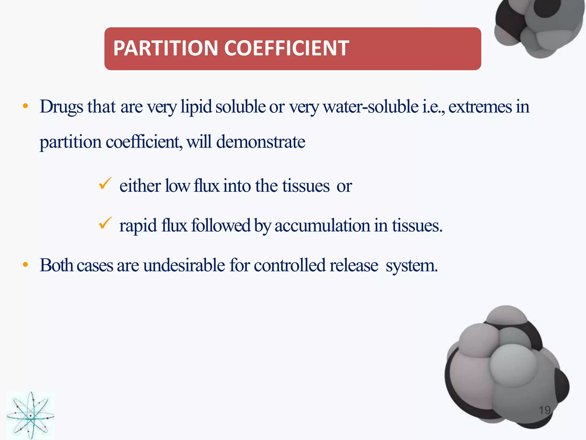 • Drugs that are verylipidsolubleor verywater-soluble i.e.,extremesin
partition coefficient,will demonstrate
 either lowfluxinto the tissues or
 rapid fluxfollowedbyaccumulation in tissues.
• Bothcasesare undesirable for controlled release system.
19
PARTITION COEFFICIENT
 