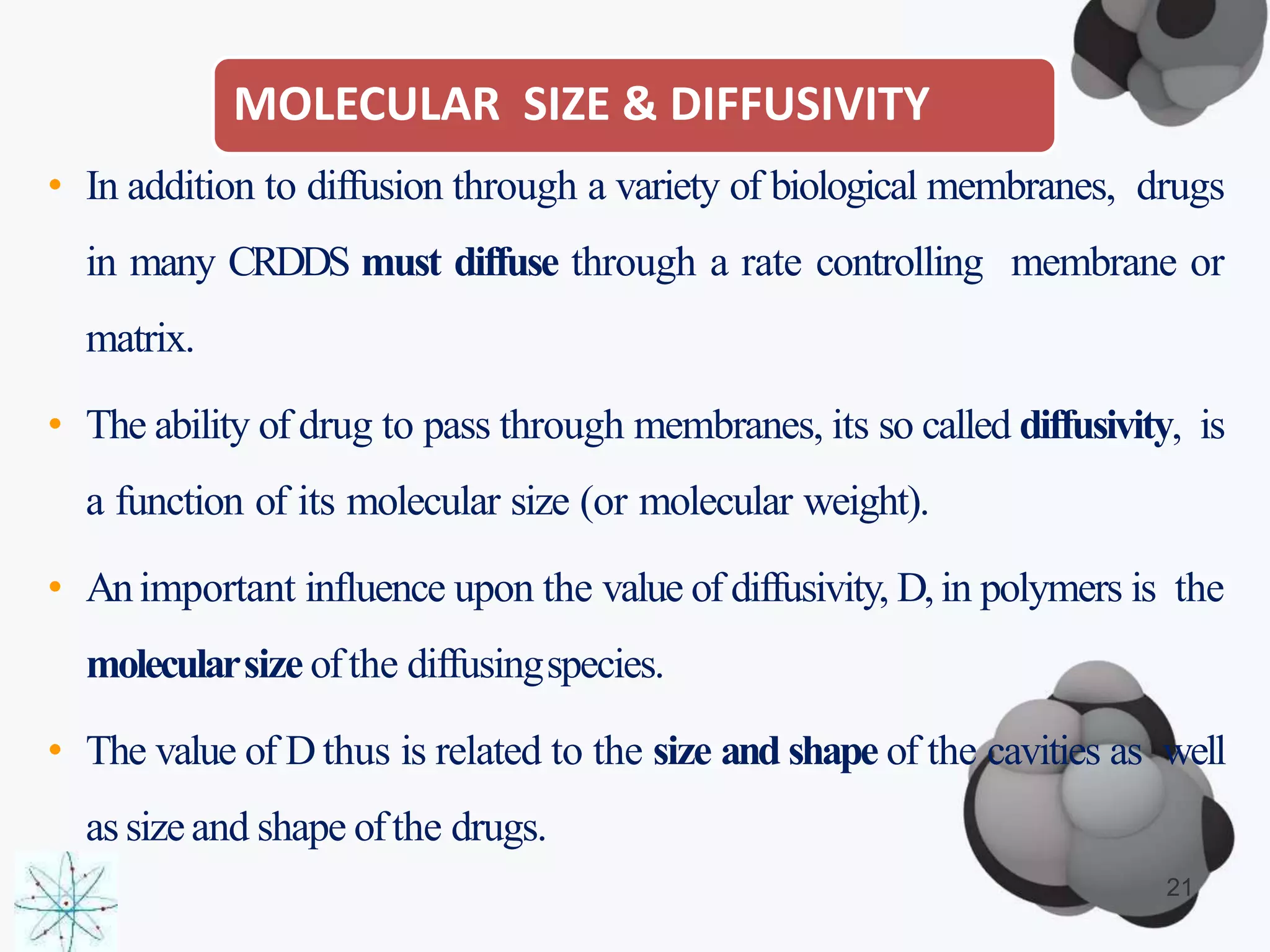 MOLECULAR SIZE & DIFFUSIVITY
21
• In addition to diffusion through a variety of biological membranes, drugs
in many CRDDS must diffuse through a rate controlling membrane or
matrix.
• The ability of drug to pass through membranes, its so called diffusivity, is
a function of its molecular size (or molecular weight).
• Animportant influence upon the value of diffusivity, D, in polymers is the
molecularsize ofthe diffusingspecies.
• The value of D thus is related to the size and shape of the cavities as well
as sizeand shape ofthe drugs.
 