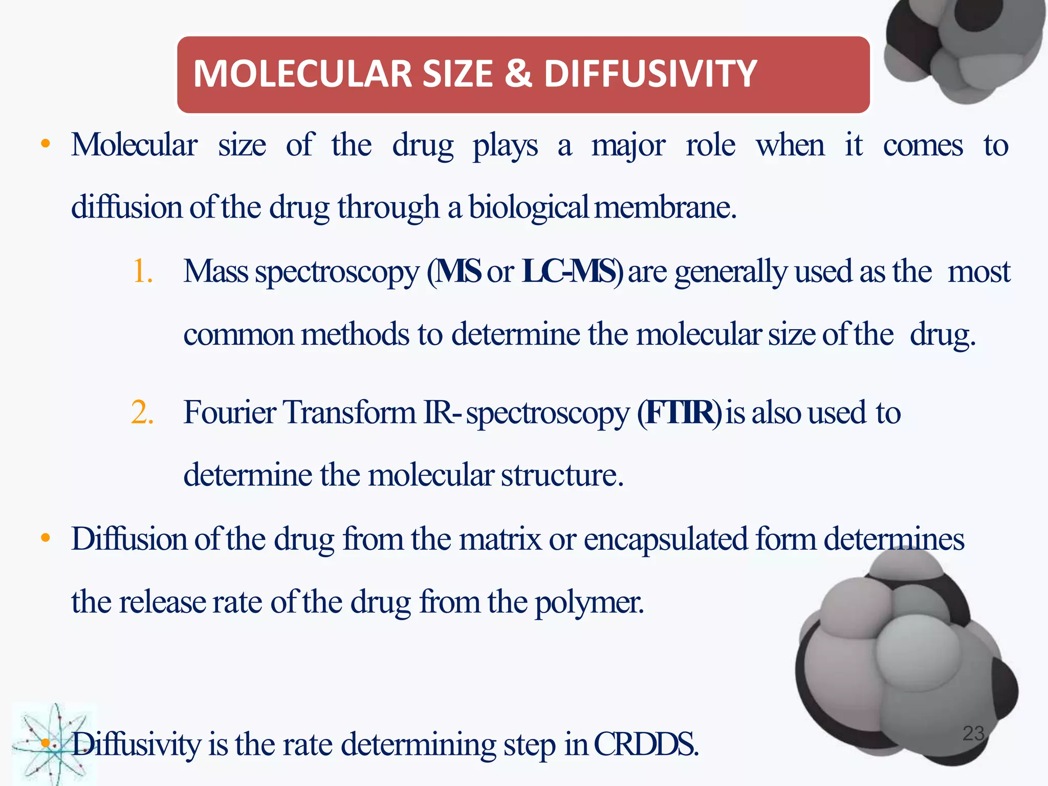 MOLECULAR SIZE & DIFFUSIVITY
• Molecular size of the drug plays a major role when it comes to
diffusion ofthe drug through a biologicalmembrane.
1. Massspectroscopy (MSor LC-MS)are generallyused as the most
common methods to determine the molecularsizeofthe drug.
2. FourierTransform IR-spectroscopy (FTIR)isalsoused to
determine the molecular structure.
• Diffusion ofthe drug from the matrix or encapsulated form determines
the release rate ofthe drug from the polymer.
• Diffusivityis the rate determining step inCRDDS. 23
 