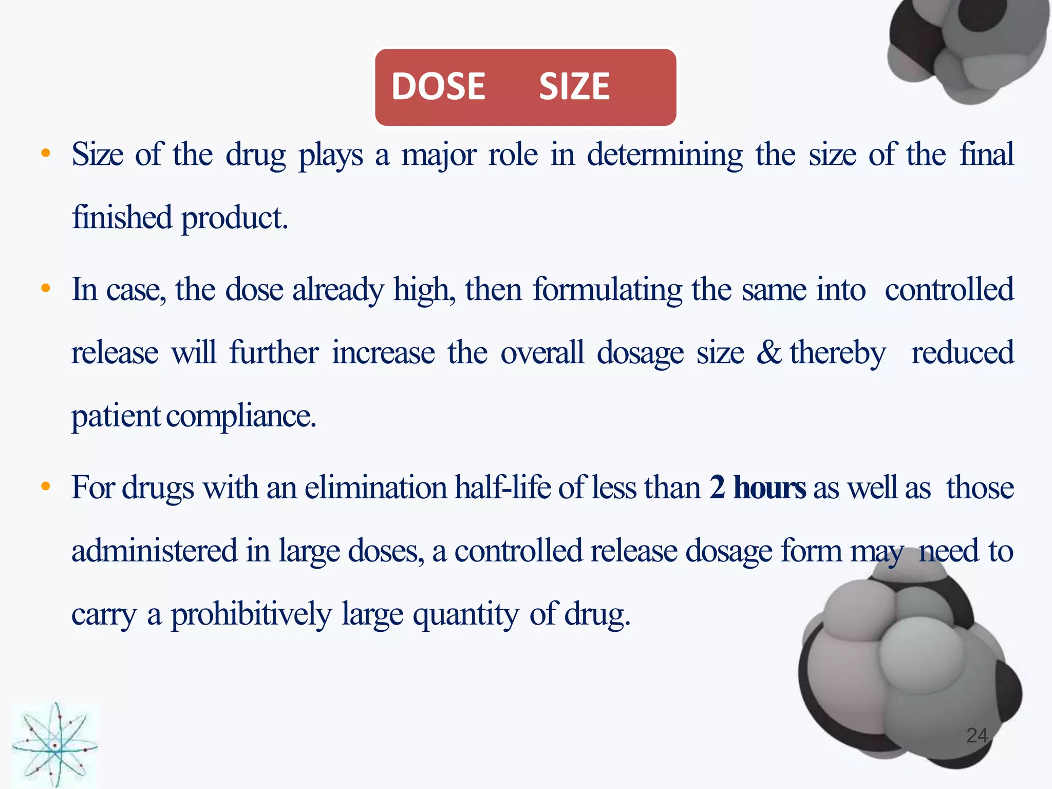 DOSE SIZE
• Size of the drug plays a major role in determining the size of the final
finished product.
• In case, the dose already high, then formulating the same into controlled
release will further increase the overall dosage size & thereby reduced
patientcompliance.
• For drugs with an elimination half-life of less than 2 hours as well as those
administered in large doses, a controlled release dosage form may need to
carry a prohibitively large quantity of drug.
24
 