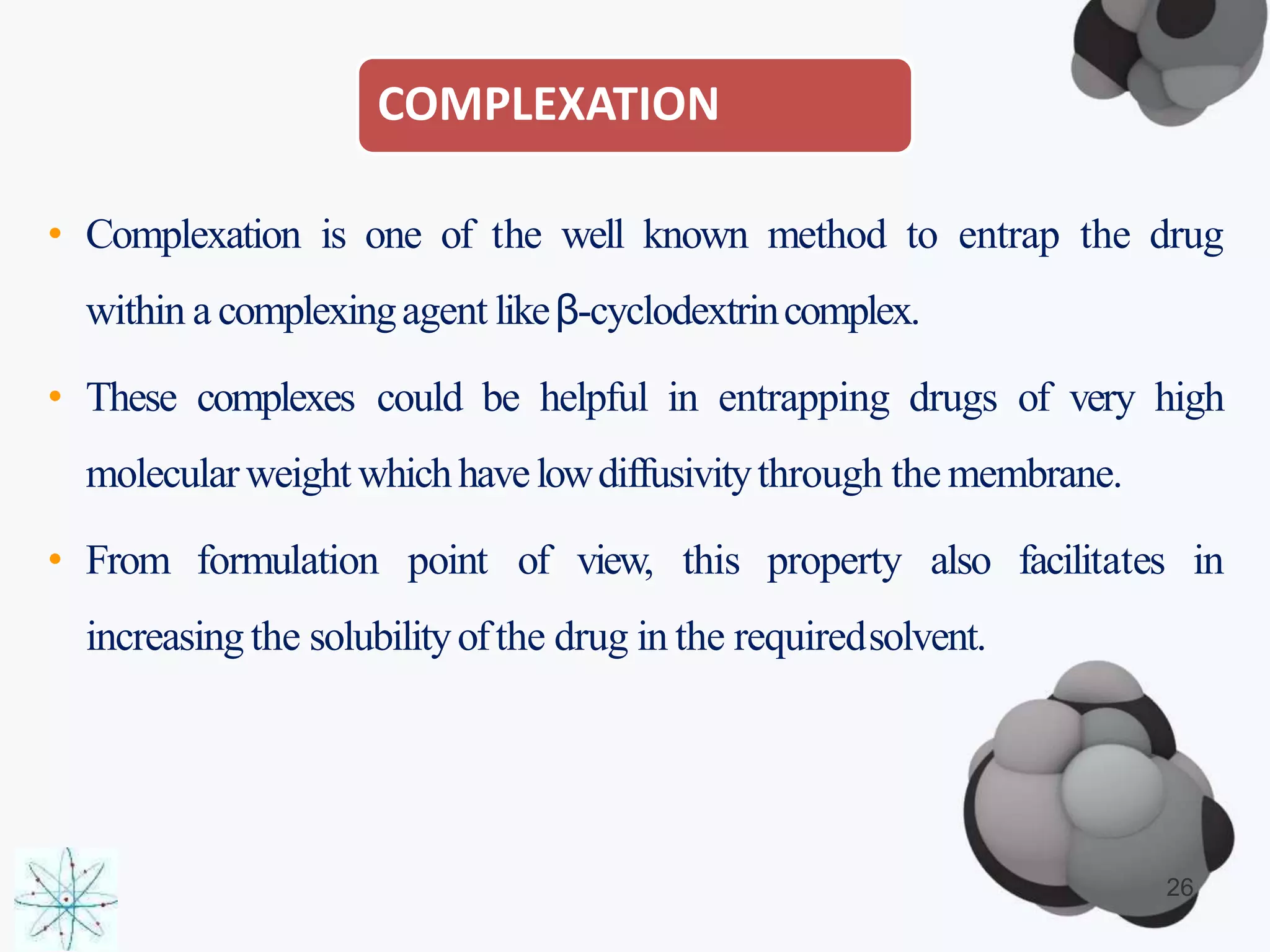 COMPLEXATION
• Complexation is one of the well known method to entrap the drug
within a complexingagent likeβ-cyclodextrincomplex.
• These complexes could be helpful in entrapping drugs of very high
molecularweight whichhavelowdiffusivitythrough the membrane.
• From formulation point of view, this property also facilitates in
increasing the solubilityofthe drug in the requiredsolvent.
26
 