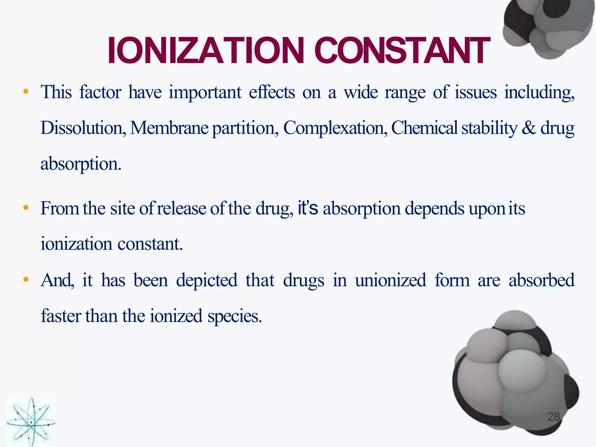 IONIZATION CONSTANT
• This factor have important effects on a wide range of issues including,
Dissolution, Membrane partition, Complexation,Chemicalstability & drug
absorption.
• Fromthe site ofrelease ofthe drug, it’s absorption depends uponits
ionization constant.
• And, it has been depicted that drugs in unionized form are absorbed
faster than the ionized species.
28
 