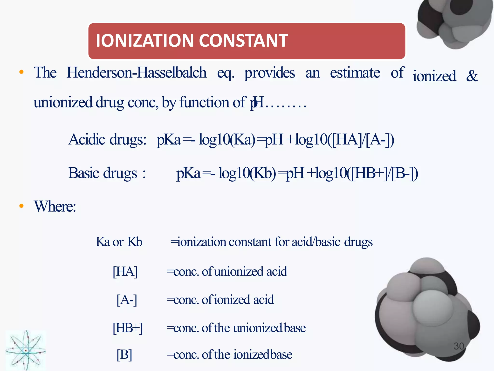 IONIZATION CONSTANT
[B] =conc.ofthe ionizedbase
ionized &• The Henderson-Hasselbalch eq. provides an estimate of
unionized drug conc,byfunction of pH…………
Acidic drugs: pKa=- log10(Ka)=pH+log10([HA]/[A-])
Basic drugs : pKa=- log10(Kb)=pH+log10([HB+]/[B-])
• Where:
Ka or Kb =ionizationconstant for acid/basic drugs
[HA] =conc.ofunionized acid
[A-] =conc.ofionized acid
[HB+] =conc.ofthe unionizedbase
30
 