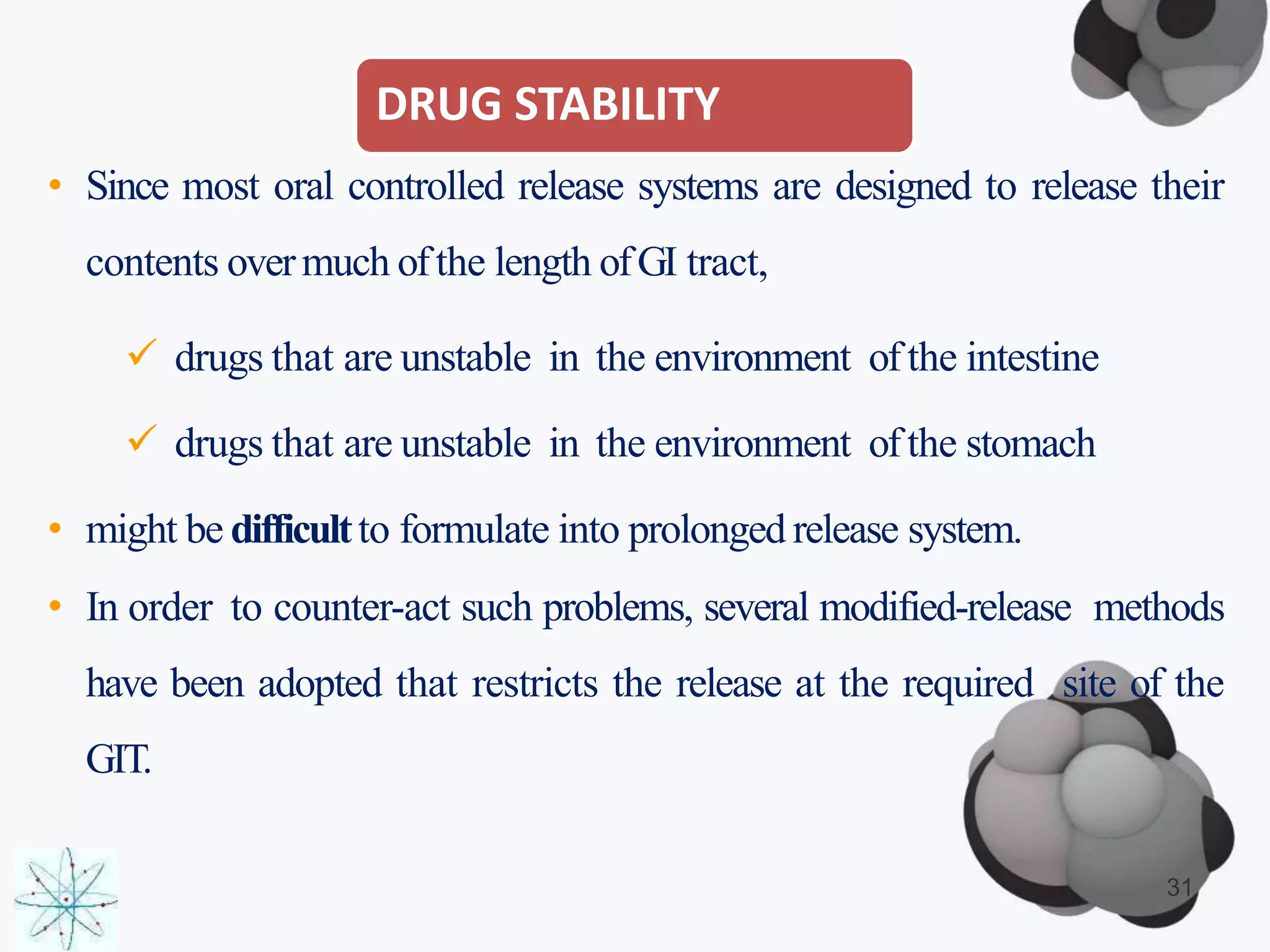 DRUG STABILITY
• Since most oral controlled release systems are designed to release their
contents overmuch ofthe length ofGI tract,
 drugs that are unstable in the environment ofthe intestine
 drugs that are unstable in the environment ofthe stomach
• might be difficultto formulate into prolonged release system.
• In order to counter-act such problems, several modified-release methods
have been adopted that restricts the release at the required site of the
GIT.
31
 