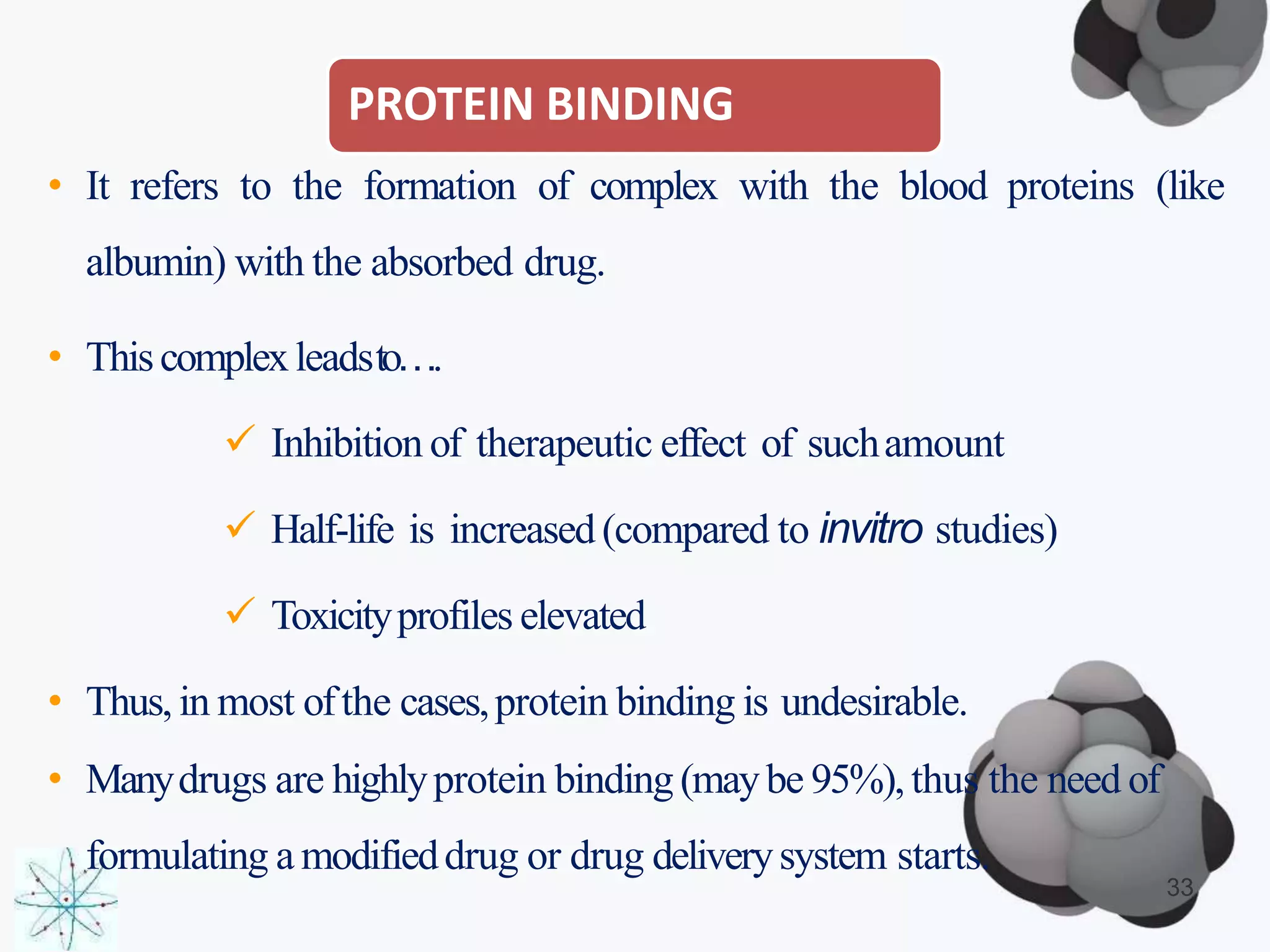 PROTEIN BINDING
33
• It refers to the formation of complex with the blood proteins (like
albumin) with the absorbed drug.
• Thiscomplexleadsto….
 Inhibition of therapeutic effect of suchamount
 Half-life is increased(compared to invitro studies)
 Toxicityprofiles elevated
• Thus,in most ofthe cases,protein binding is undesirable.
• Manydrugs are highlyprotein binding (maybe 95%),thus the need of
formulating a modifieddrug or drug deliverysystem starts.
 