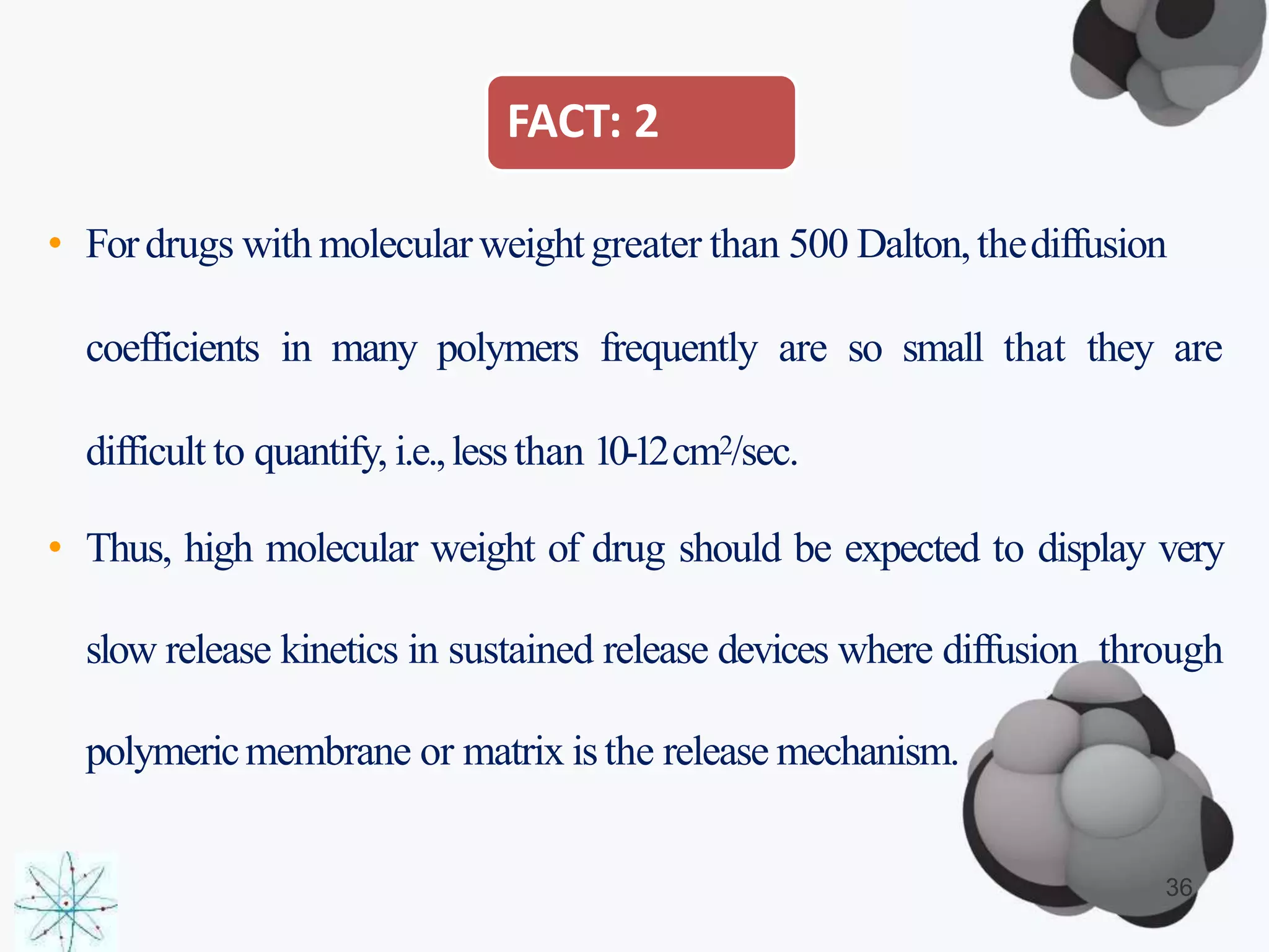 FACT: 2
• Fordrugs with molecularweightgreater than 500 Dalton,thediffusion
coefficients in many polymers frequently are so small that they are
difficult to quantify, i.e.,lessthan 10-12cm2/sec.
• Thus, high molecular weight of drug should be expected to display very
slow release kinetics in sustained release devices where diffusion through
polymericmembrane or matrix isthe release mechanism.
36
 