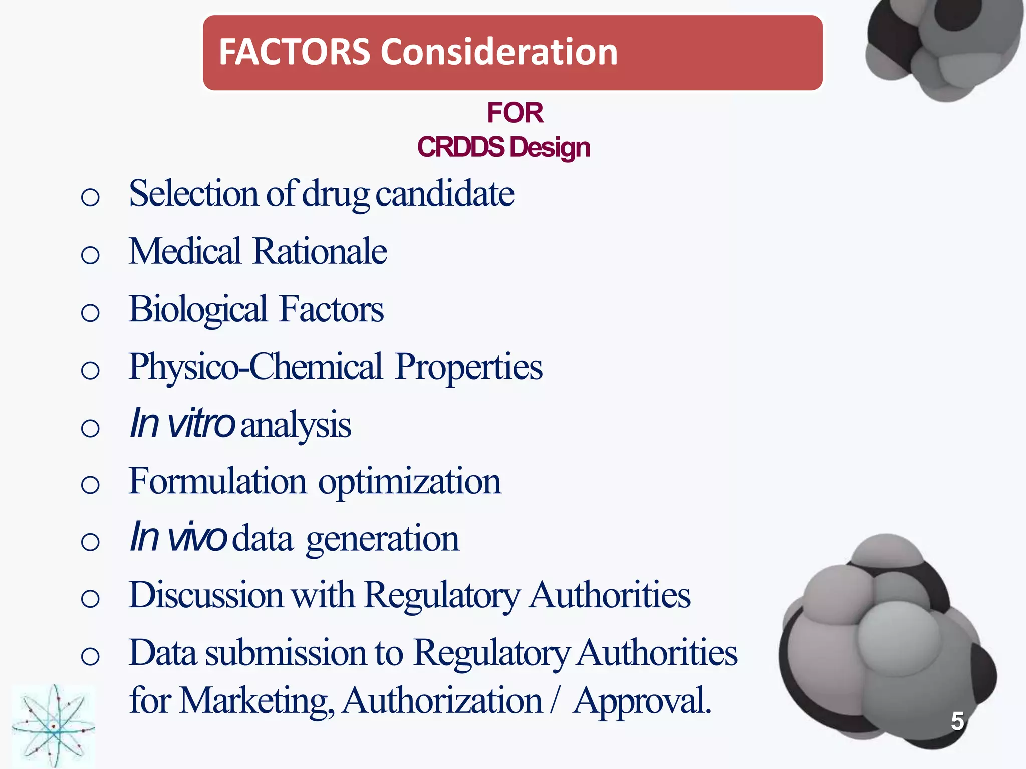 FACTORS Consideration
FOR
CRDDSDesign
o Selectionofdrugcandidate
o Medical Rationale
o Biological Factors
o Physico-Chemical Properties
o Invitroanalysis
o Formulation optimization
o Invivodata generation
o Discussionwith Regulatory Authorities
o Data submission to RegulatoryAuthorities
for Marketing,Authorization / Approval. 5
 