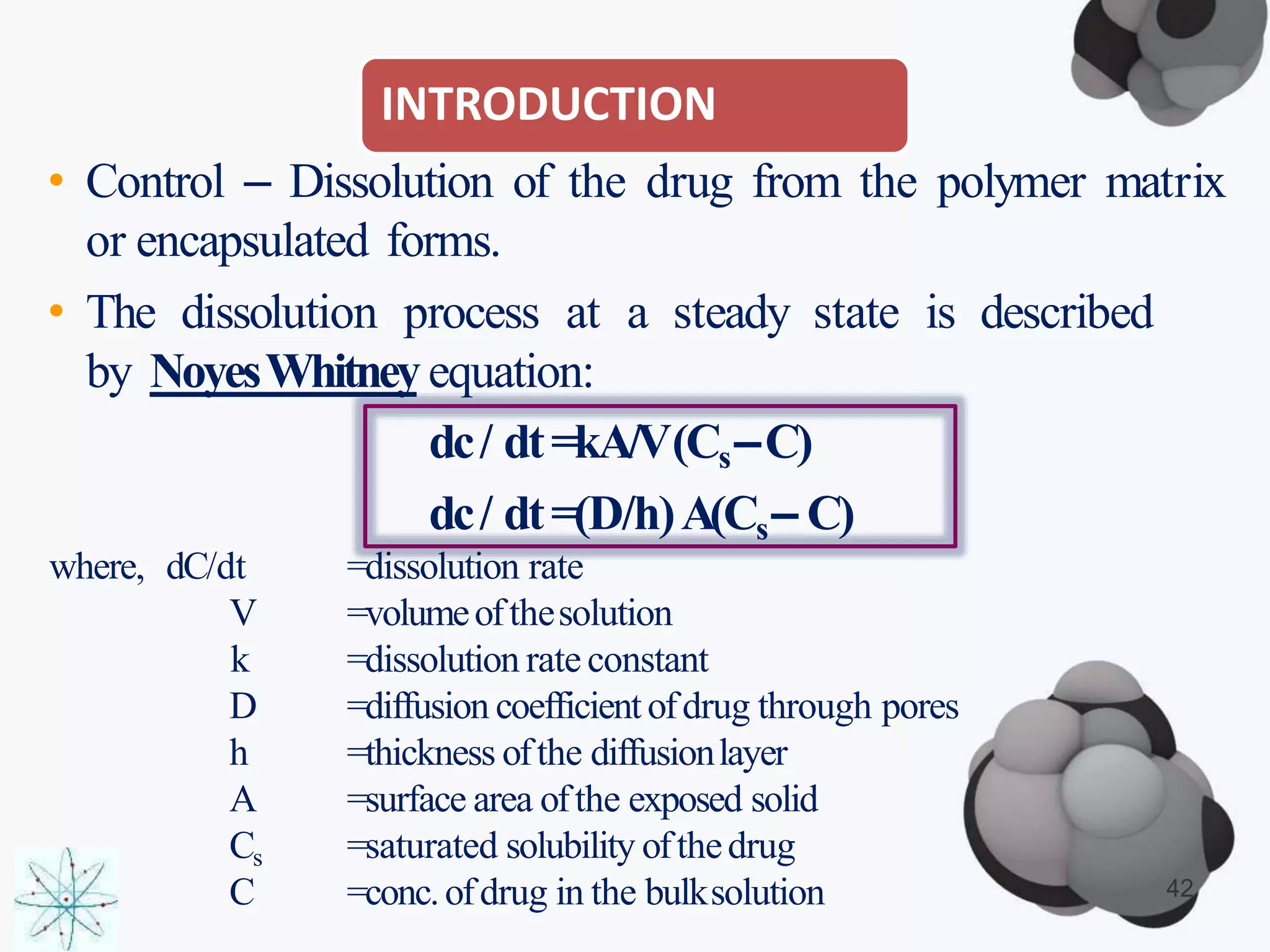 INTRODUCTION
• Control – Dissolution of the drug from the polymer matrix
or encapsulated forms.
• The dissolution process at a steady state is described
by NoyesWhitneyequation:
dc/ dt=kA/V(Cs–C)
dc/ dt=(D/h)A(Cs– C)
where, dC/dt
V
k
D
h
A
Cs
C
=dissolution rate
=volumeofthesolution
=dissolution rate constant
=diffusion coefficientofdrug through pores
=thickness ofthe diffusionlayer
=surface area ofthe exposed solid
=saturated solubility ofthedrug
=conc.ofdrug in the bulksolution 42
 