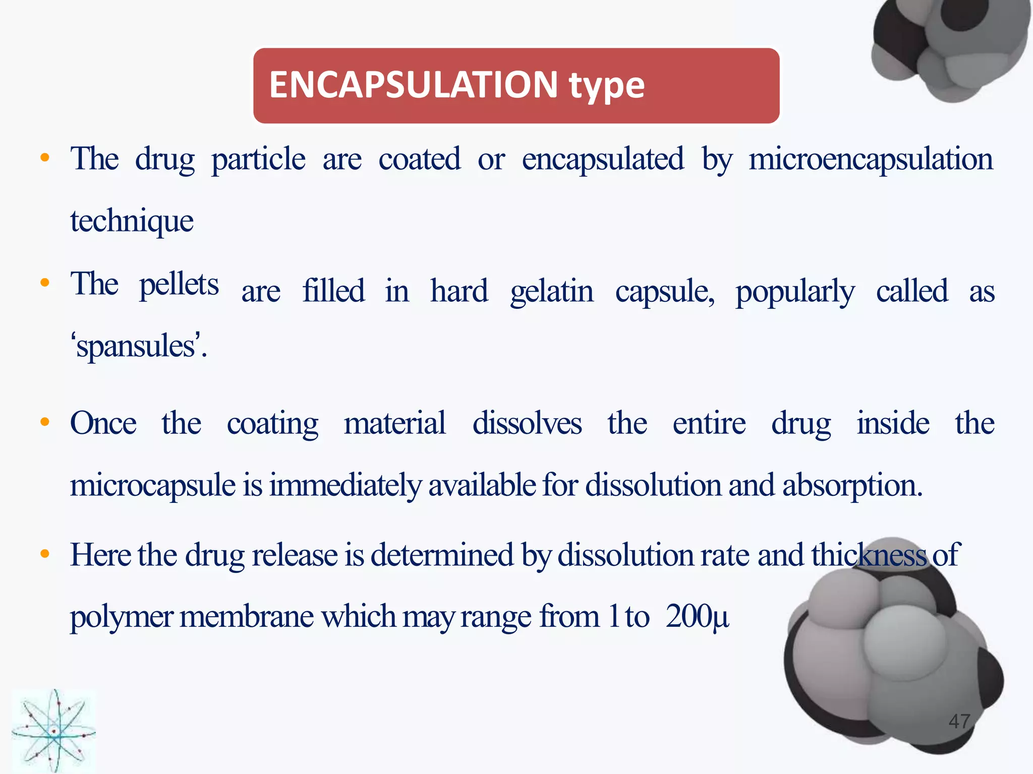 ENCAPSULATION type
• The drug particle are coated or encapsulated by microencapsulation
are filled in hard gelatin capsule, popularly called as
technique
• The pellets
‘spansules’.
• Once the coating material dissolves the entire drug inside the
microcapsule isimmediatelyavailablefor dissolution and absorption.
• Herethe drug release isdetermined bydissolution rate and thicknessof
polymer membrane whichmayrange from 1to 200µ
47
 
