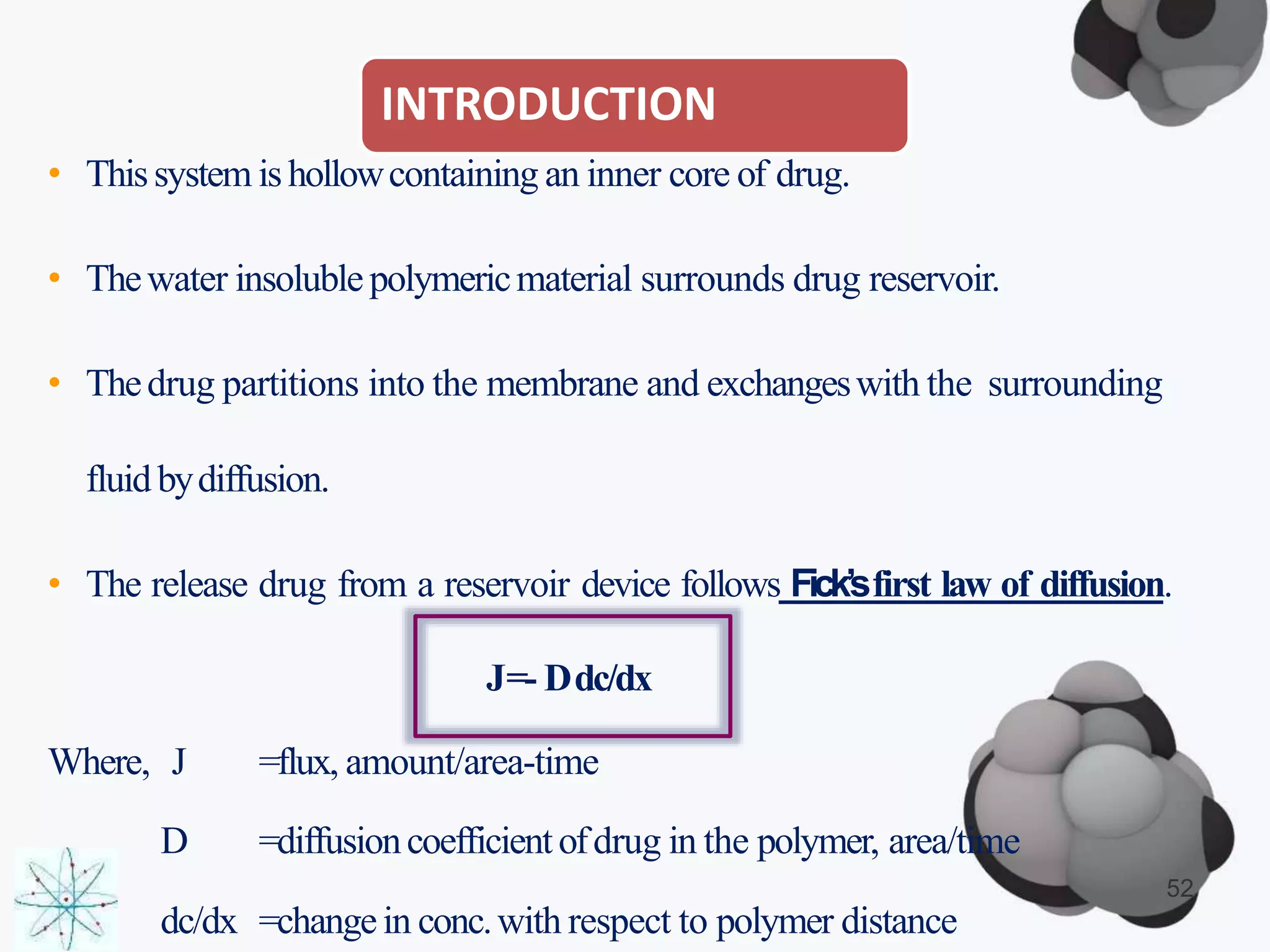 INTRODUCTION
• Thissystem ishollowcontaining an inner core of drug.
• Thewater insolublepolymericmaterial surrounds drug reservoir.
• Thedrug partitions into the membrane and exchangeswith the surrounding
fluidbydiffusion.
• The release drug from a reservoir device follows Fick’sfirst law of diffusion.
J=- Ddc/dx
Where, J =flux, amount/area-time
D =diffusioncoefficientofdrug in the polymer, area/time
dc/dx =changein conc.with respect to polymer distance
52
 