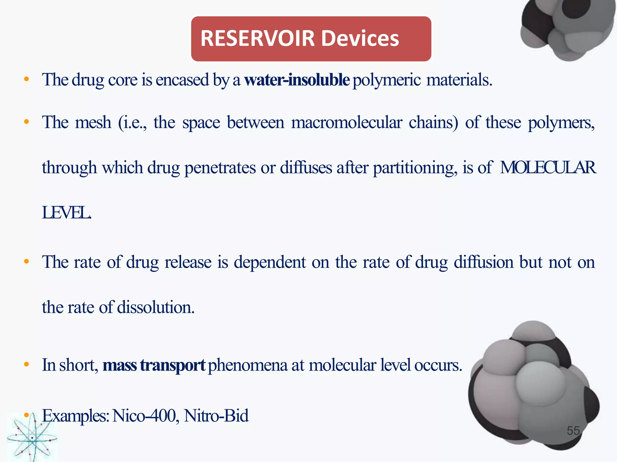RESERVOIR Devices
55
• Thedrug core isencased bya water-insolublepolymeric materials.
• The mesh (i.e., the space between macromolecular chains) of these polymers,
through which drug penetrates or diffuses after partitioning, is of MOLECULAR
LEVEL.
• The rate of drug release is dependent on the rate of drug diffusion but not on
the rate of dissolution.
• Inshort, masstransportphenomena at molecular leveloccurs.
• Examples:Nico-400, Nitro-Bid
 