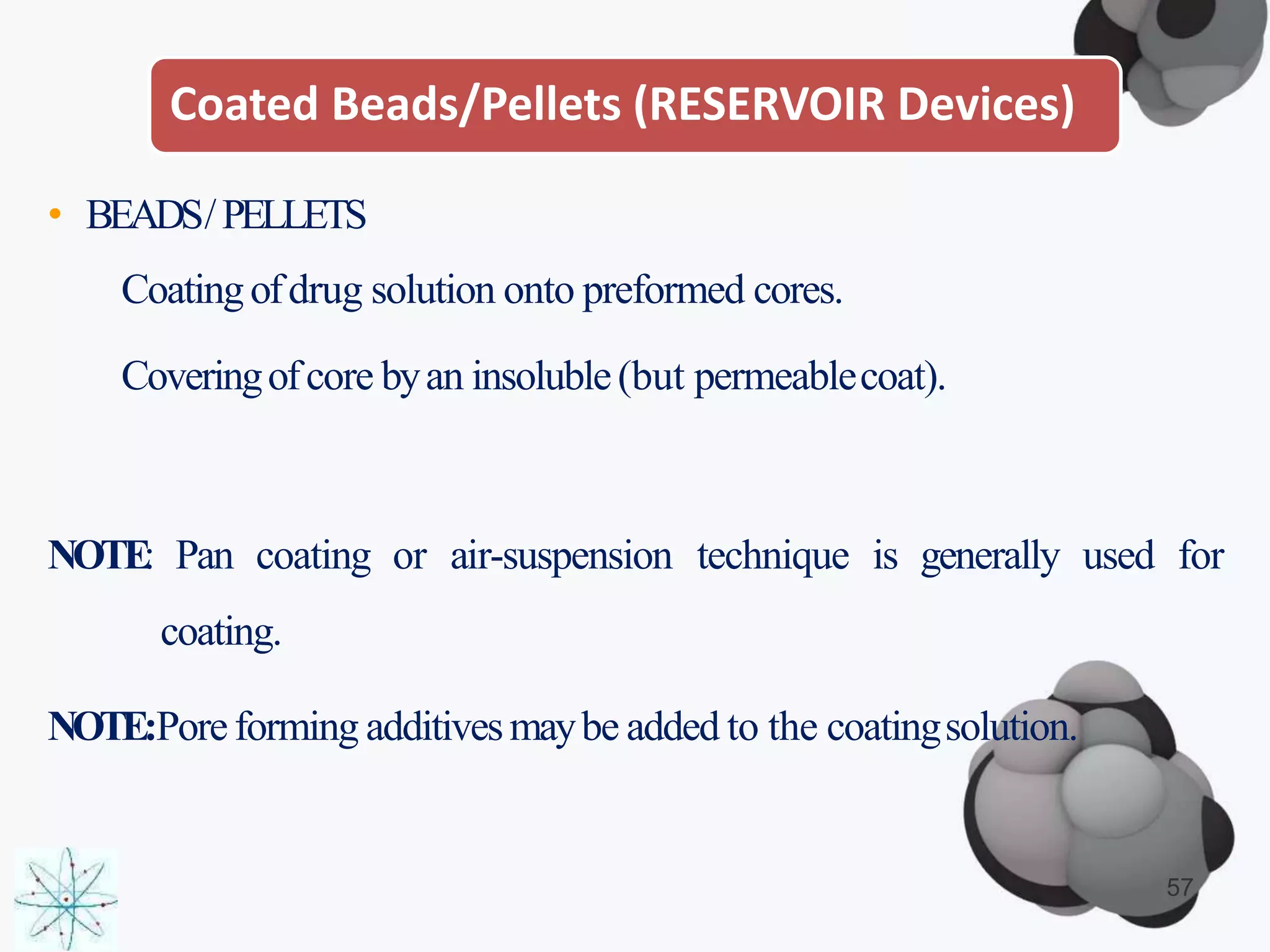 Coated Beads/Pellets (RESERVOIR Devices)
• BEADS/PELLETS
Coatingofdrug solution onto preformed cores.
Coveringofcore byan insoluble(but permeablecoat).
NOTE: Pan coating or air-suspension technique is generally used for
coating.
NOTE:Poreforming additivesmaybe added to the coatingsolution.
57
 