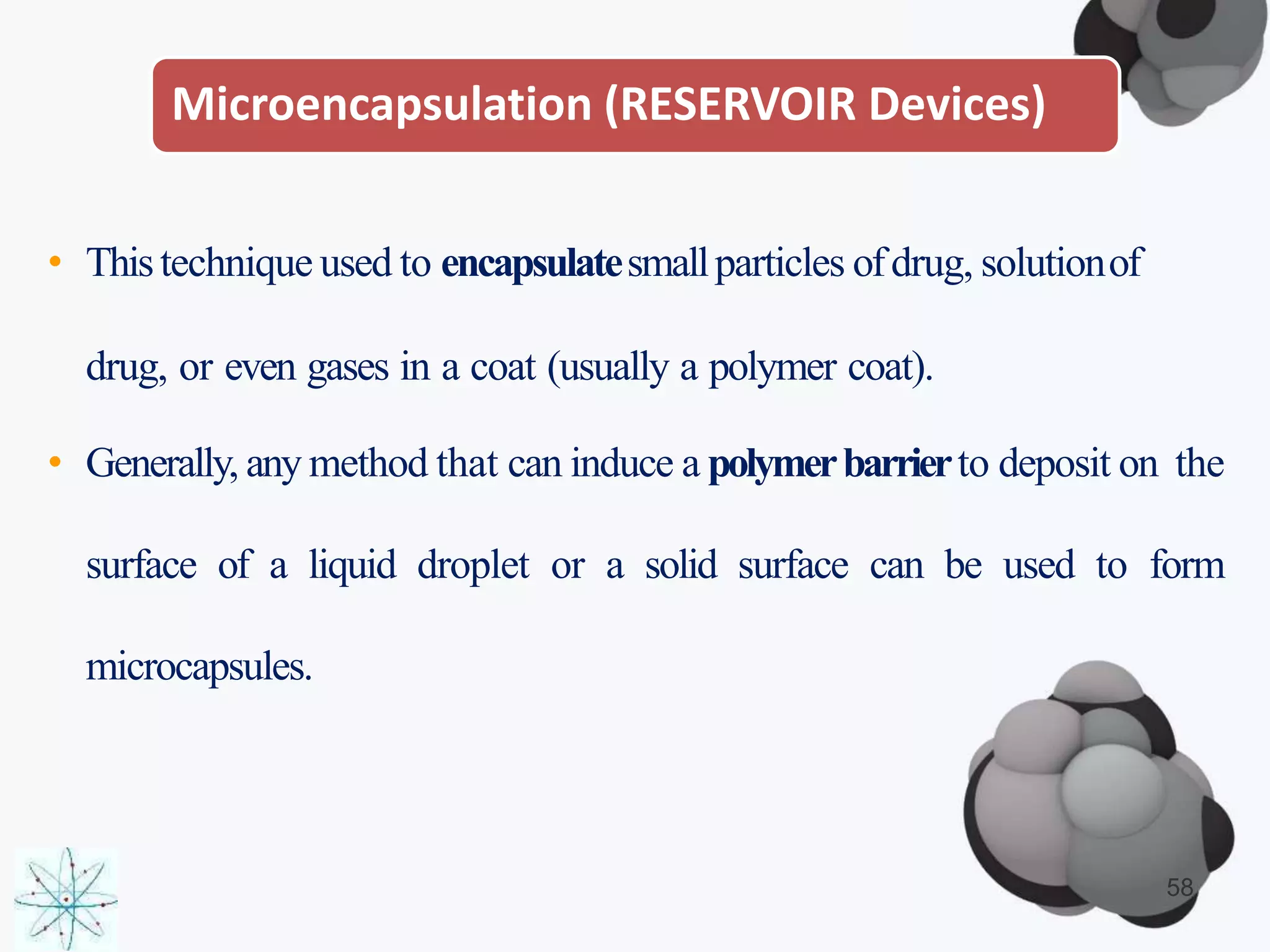 Microencapsulation (RESERVOIR Devices)
• Thistechnique used to encapsulatesmallparticles ofdrug, solutionof
drug, or even gases in a coat (usually a polymer coat).
• Generally, any method that can induce a polymerbarrierto deposit on the
surface of a liquid droplet or a solid surface can be used to form
microcapsules.
58
 