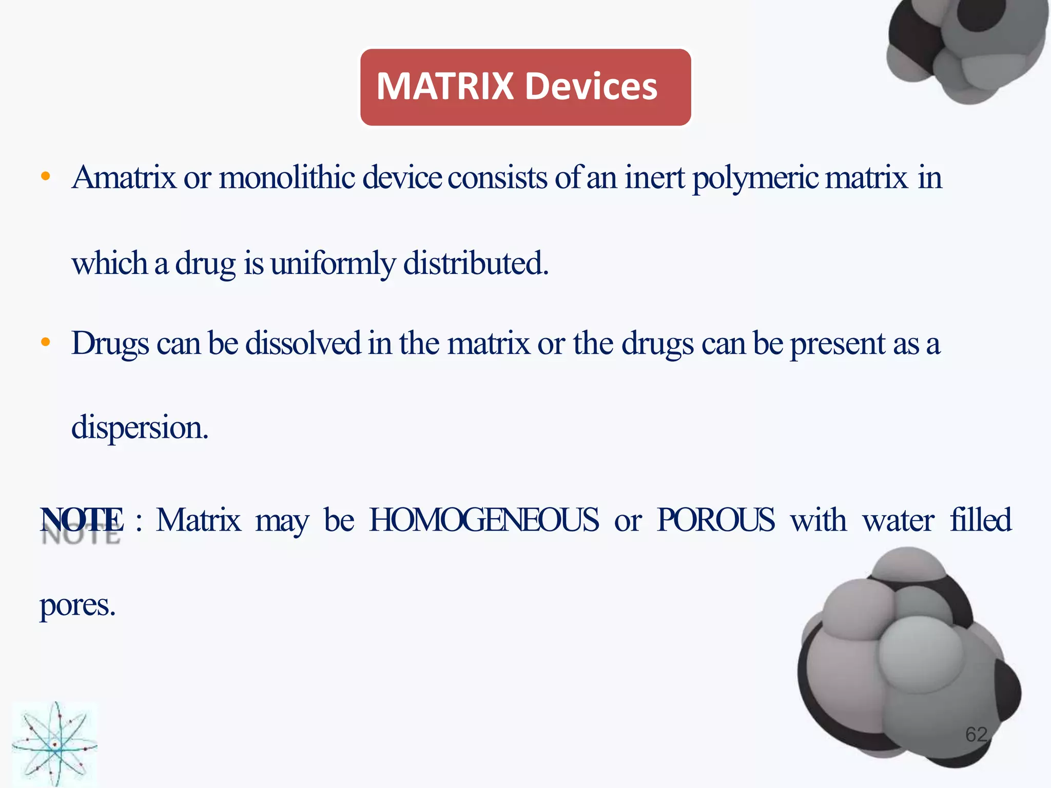 MATRIX Devices
• Amatrix or monolithic deviceconsists ofan inert polymericmatrix in
whicha drug isuniformly distributed.
• Drugs can be dissolvedin the matrix or the drugs can be present as a
dispersion.
NOTE : Matrix may be HOMOGENEOUS or POROUS with water filled
pores.
62
 