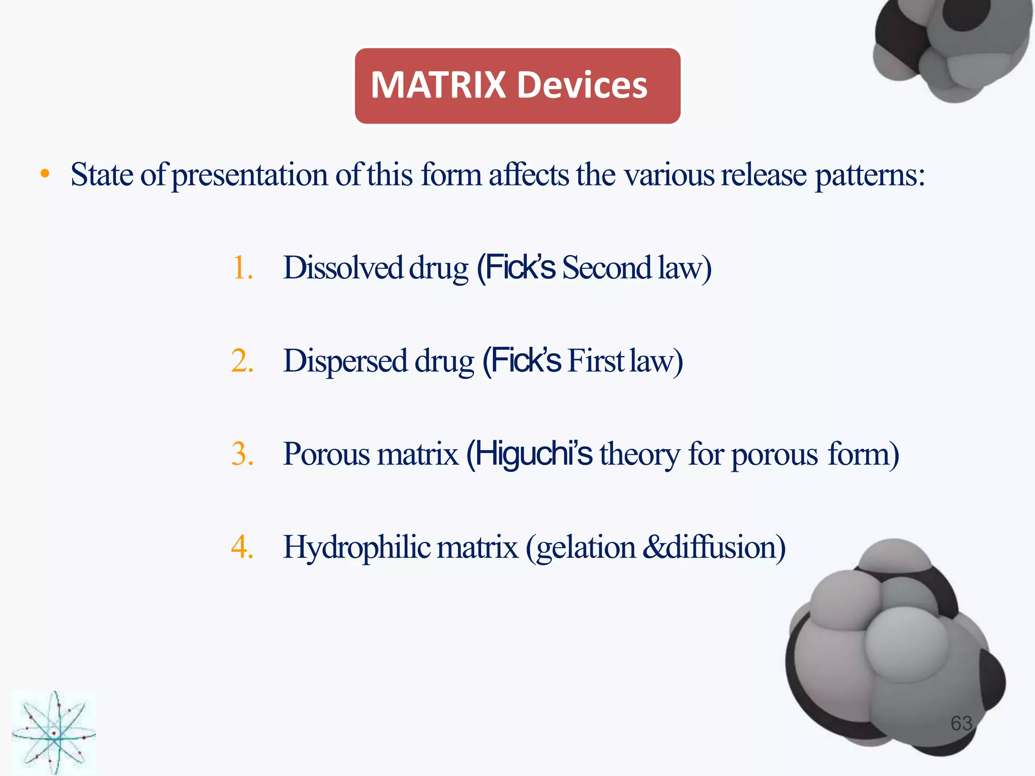MATRIX Devices
• State ofpresentation ofthis form affects the variousrelease patterns:
1. Dissolveddrug (Fick’sSecondlaw)
2. Dispersed drug (Fick’sFirstlaw)
3. Porous matrix (Higuchi’stheory for porous form)
4. Hydrophilicmatrix (gelation&diffusion)
63
 