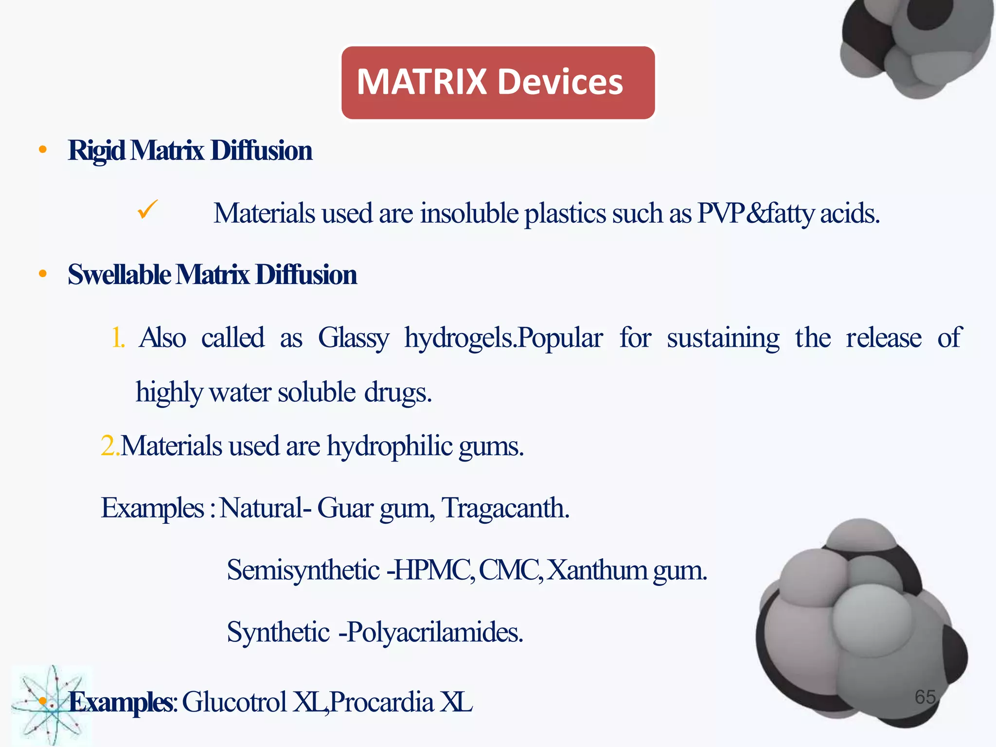 MATRIX Devices
• RigidMatrixDiffusion
 Materials used are insoluble plastics such asPVP&fattyacids.
• SwellableMatrixDiffusion
1. Also called as Glassy hydrogels.Popular for sustaining the release of
highlywater soluble drugs.
2.Materials used are hydrophilicgums.
Examples:Natural- Guar gum, Tragacanth.
Semisynthetic -HPMC,CMC,Xanthumgum.
Synthetic -Polyacrilamides.
• Examples:GlucotrolXL,Procardia XL 65
 
