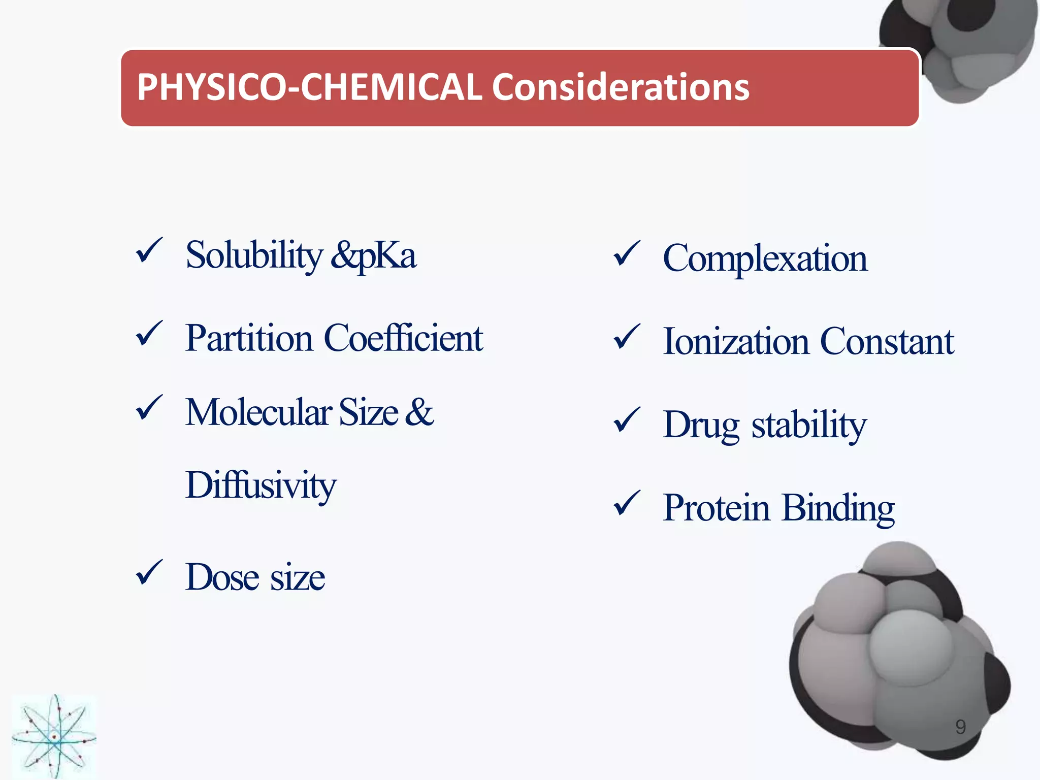 PHYSICO-CHEMICAL Considerations
 Solubility&pKa
 Partition Coefficient
 MolecularSize&
Diffusivity
 Dose size
 Complexation
 Ionization Constant
 Drug stability
 Protein Binding
9
 