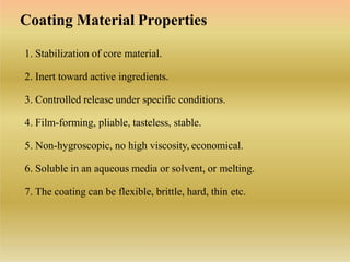 1. Stabilization of core material.
2. Inert toward active ingredients.
3. Controlled release under specific conditions.
4. Film-forming, pliable, tasteless, stable.
5. Non-hygroscopic, no high viscosity, economical.
6. Soluble in an aqueous media or solvent, or melting.
7. The coating can be flexible, brittle, hard, thin etc.
Coating Material Properties
 