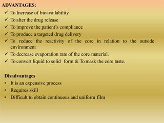ADVANTAGES:
 To Increase of bioavailability
 To alter the drug release
 To improve the patient’s compliance
 To produce a targeted drug delivery
the outside To reduce the reactivity of the core in relation to
environment
 To decrease evaporation rate of the core material.
 To convert liquid to solid form & To mask the core taste.
Disadvantages
• It is an expensive process
• Requires skill
• Difficult to obtain continuous and uniform film
 