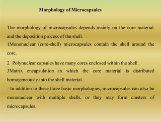 Morphology of Microcapsules
The morphology of microcapsules depends mainly on the core material
and the deposition process of the shell.
1Mononuclear (core-shell) microcapsules contain the shell around the
core.
2 Polynuclear capsules have many cores enclosed within the shell.
3Matrix encapsulation in which the core material is distributed
homogeneously into the shell material.
- In addition to these three basic morphologies, microcapsules can also be
mononuclear with multiple shells, or they may form clusters of
microcapsules.
 