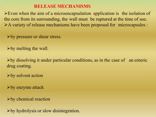RELEASE MECHANISMS
Even when the aim of a microencapsulation application is the isolation of
the core from its surrounding, the wall must be ruptured at the time of use.
A variety of release mechanisms have been proposed for microcapsules :
by pressure or shear stress.
by melting the wall.
by dissolving it under particular conditions, as in the case of an enteric
drug coating.
by solvent action
by enzyme attack
by chemical reaction
by hydrolysis or slow disintegration.
 