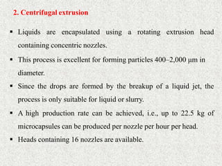 20
2. Centrifugal extrusion
 Liquids are encapsulated using a rotating extrusion head
containing concentric nozzles.
 This process is excellent for forming particles 400–2,000 μm in
diameter.
 Since the drops are formed by the breakup of a liquid jet, the
process is only suitable for liquid or slurry.
 A high production rate can be achieved, i.e., up to 22.5 kg of
microcapsules can be produced per nozzle per hour per head.
 Heads containing 16 nozzles are available.
 