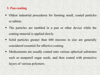 21
3. Pan coating
 Oldest industrial procedures for forming small, coated particles
or tablets.
 The particles are tumbled in a pan or other device while the
coating material is applied slowly.
 Solid particles greater than 600 microns in size are generally
considered essential for effective coating.
 Medicaments are usually coated onto various spherical substrates
such as nonpareil sugar seeds, and then coated with protective
layers of various polymers.
 