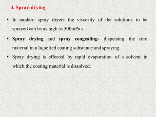 23
4. Spray-drying
 In modern spray dryers the viscosity of the solutions to be
sprayed can be as high as 300mPa.s
 Spray drying and spray congealing- dispersing the core
material in a liquefied coating substance and spraying.
 Spray drying is effected by rapid evaporation of a solvent in
which the coating material is dissolved.
 