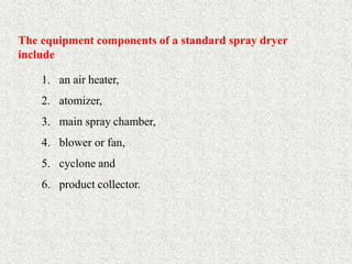 24
The equipment components of a standard spray dryer
include
1. an air heater,
2. atomizer,
3. main spray chamber,
4. blower or fan,
5. cyclone and
6. product collector.
 