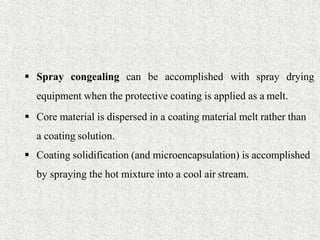 25
 Spray congealing can be accomplished with spray drying
equipment when the protective coating is applied as a melt.
 Core material is dispersed in a coating material melt rather than
a coating solution.
 Coating solidification (and microencapsulation) is accomplished
by spraying the hot mixture into a cool air stream.
 