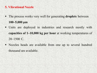 27
5. Vibrational Nozzle
 The process works very well for generating droplets between
100–5,000 µm
 Units are deployed in industries and research mostly with
capacities of 1–10,000 kg per hour at working temperatures of
20–1500 C.
 Nozzles heads are available from one up to several hundred
thousand are available.
 