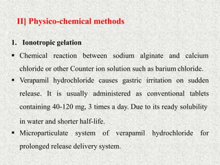 II] Physico-chemical methods
29
1. Ionotropic gelation
 Chemical reaction between sodium alginate and calcium
chloride or other Counter ion solution such as barium chloride.
 Verapamil hydrochloride causes gastric irritation on sudden
release. It is usually administered as conventional tablets
containing 40-120 mg, 3 times a day. Due to its ready solubility
in water and shorter half-life.
 Microparticulate system of verapamil hydrochloride for
prolonged release delivery system.
 