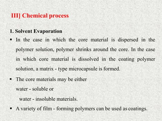 III] Chemical process
32
1. Solvent Evaporation
 In the case in which the core material is dispersed in the
polymer solution, polymer shrinks around the core. In the case
in which core material is dissolved in the coating polymer
solution, a matrix - type microcapsule is formed.
 The core materials may be either
water - soluble or
water - insoluble materials.
 A variety of film - forming polymers can be used as coatings.
 