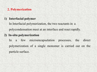 34
2. Polymerization
1) Interfacial polymer
In Interfacial polymerization, the two reactants in a
polycondensation meet at an interface and react rapidly.
2) In-situ polymerization
In a few microencapsulation processes, the direct
polymerization of a single monomer is carried out on the
particle surface.
 