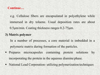 Continue…
35
e.g. Cellulose fibers are encapsulated in polyethylene while
immersed in dry toluene. Usual deposition rates are about
0.5μm/min. Coating thickness ranges 0.2-75μm.
3) Matrix polymer
In a number of processes, a core material is imbedded in a
polymeric matrix during formation of the particles.
 Prepares microcapsules containing protein solutions by
incorporating the protein in the aqueous diamine phase.
 National Lead Corporation- utilizing polymerization techniques
 