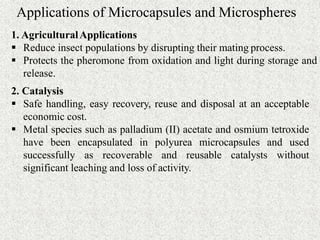 Applications of Microcapsules and Microspheres
1. AgriculturalApplications
 Reduce insect populations by disrupting their mating process.
 Protects the pheromone from oxidation and light during storage and
release.
2. Catalysis
 Safe handling, easy recovery, reuse and disposal at an acceptable
economic cost.
 Metal species such as palladium (II) acetate and osmium tetroxide
have been encapsulated in polyurea microcapsules and used
successfully as recoverable and reusable catalysts without
significant leaching and loss of activity.
 