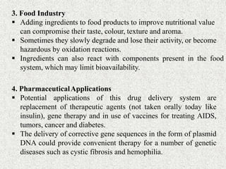 3. Food Industry
 Adding ingredients to food products to improve nutritional value
can compromise their taste, colour, texture and aroma.
 Sometimes they slowly degrade and lose their activity, or become
hazardous by oxidation reactions.
 Ingredients can also react with components present in the food
system, which may limit bioavailability.
4. PharmaceuticalApplications
 Potential applications of this drug delivery system are
replacement of therapeutic agents (not taken orally today like
insulin), gene therapy and in use of vaccines for treating AIDS,
tumors, cancer and diabetes.
 The delivery of corrective gene sequences in the form of plasmid
DNA could provide convenient therapy for a number of genetic
diseases such as cystic fibrosis and hemophilia.
 