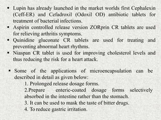  Lupin has already launched in the market worlds first Cephalexin
(Ceff-ER) and Cefadroxil (Odoxil OD) antibiotic tablets for
treatment of bacterial infections.
 Aspirin controlled release version ZORprin CR tablets are used
for relieving arthritis symptoms.
 Quinidine gluconate CR tablets are used for treating and
preventing abnormal heart rhythms.
 Niaspan CR tablet is used for improving cholesterol levels and
thus reducing the risk for a heart attack.
 Some of the applications of microencapsulation can be
described in detail as given below:
1. Prolonged release dosage forms.
selectively2.Prepare enteric-coated dosage forms
absorbed in the intestine rather than the stomach.
3. It can be used to mask the taste of bitter drugs.
4. To reduce gastric irritation.
 