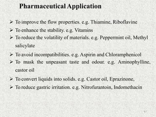 67
Pharmaceutical Application
 To improve the flow properties. e.g. Thiamine, Riboflavine
 To enhance the stability. e.g. Vitamins
 To reduce the volatility of materials. e.g. Peppermint oil, Methyl
salicylate
 To avoid incompatibilities. e.g. Aspirin and Chloramphenicol
 To mask the unpeasant taste and odour. e.g. Aminophylline,
castor oil
 To convert liquids into solids. e.g. Castor oil, Eprazinone,
 To reduce gastric irritation. e.g. Nitrofurantoin, Indomethacin
 