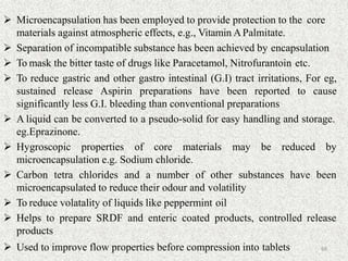  Microencapsulation has been employed to provide protection to the core
materials against atmospheric effects, e.g., Vitamin APalmitate.
 Separation of incompatible substance has been achieved by encapsulation
 To mask the bitter taste of drugs like Paracetamol, Nitrofurantoin etc.
 To reduce gastric and other gastro intestinal (G.I) tract irritations, For eg,
sustained release Aspirin preparations have been reported to cause
significantly less G.I. bleeding than conventional preparations
 A liquid can be converted to a pseudo-solid for easy handling and storage.
eg.Eprazinone.
 Hygroscopic properties of core materials may be reduced by
microencapsulation e.g. Sodium chloride.
 Carbon tetra chlorides and a number of other substances have been
microencapsulated to reduce their odour and volatility
 To reduce volatality of liquids like peppermint oil
 Helps to prepare SRDF and enteric coated products, controlled release
products
 Used to improve flow properties before compression into tablets 68
 