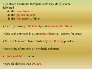 To obtain maximum therapeutic efficacy, drug is to be
delivered :
-to the target tissue
-in the optimal amount
-in the right period of time
there by causing little toxicity and minimal side effects.
One such approach is using microspheres as carriers for drugs.
Microspheres are characteristically free flowing powders
consisting of proteins or synthetic polymers
 biodegradable in nature
particle size less than 200 μm.
 