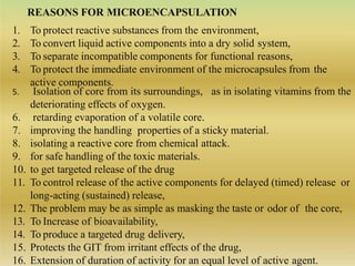 REASONS FOR MICROENCAPSULATION
1. To protect reactive substances from the environment,
2. To convert liquid active components into a dry solid system,
3. To separate incompatible components for functional reasons,
4. To protect the immediate environment of the microcapsules from the
active components.
as in isolating vitamins from the5. Isolation of core from its surroundings,
deteriorating effects of oxygen.
6. retarding evaporation of a volatile core.
7. improving the handling properties of a sticky material.
8. isolating a reactive core from chemical attack.
9. for safe handling of the toxic materials.
10. to get targeted release of the drug
11. To control release of the active components for delayed (timed) release or
long-acting (sustained) release,
12. The problem may be as simple as masking the taste or odor of the core,
13. To Increase of bioavailability,
14. To produce a targeted drug delivery,
15. Protects the GIT from irritant effects of the drug,
16. Extension of duration of activity for an equal level of active agent.
 