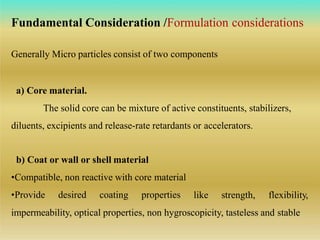 Generally Micro particles consist of two components
a) Core material.
The solid core can be mixture of active constituents, stabilizers,
diluents, excipients and release-rate retardants or accelerators.
b) Coat or wall or shell material
•Compatible, non reactive with core material
•Provide desired coating properties like strength, flexibility,
impermeability, optical properties, non hygroscopicity, tasteless and stable
Fundamental Consideration /Formulation considerations
 