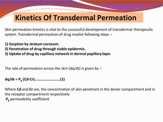Skin permeation kinetics is vital to the successful development of transdermal therapeutic
system. Transdermal permeation of drug involve following steps –
1) Sorption by stratum corneum.
2) Penetration of drug through viable epidermis.
3) Uptake of drug by capillary network in dermal papillarylayer.
The rate of permeation across the skin (dq/dt) is given by –
dq/dt = Ps (Cd-Cr)……………………..(1)
Where Cd and Cr are, the concentration of skin penetrant in the donor compartment and in
the receptor compartment respectively
Ps permeability coefficient
Kinetics Of Transdermal Permeation
 