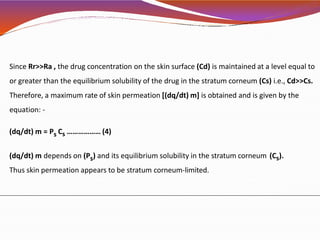 Since Rr>>Ra , the drug concentration on the skin surface (Cd) is maintained at a level equal to
or greater than the equilibrium solubility of the drug in the stratum corneum (Cs) i.e., Cd>>Cs.
Therefore, a maximum rate of skin permeation [(dq/dt) m] is obtained and is given by the
equation: -
(dq/dt) m = Ps Cs ……………… (4)
(dq/dt) m depends on (Ps) and its equilibrium solubility in the stratum corneum (Cs).
Thus skin permeation appears to be stratum corneum-limited.
 