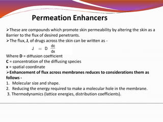 Permeation Enhancers
These are compounds which promote skin permeability by altering the skin as a
Barrier to the flux of desired penetrants.
The flux, J, of drugs across the skin can be written as -
Where D = diffusion coefficient
C = concentration of the diffusing species
x = spatial coordinate
Enhancement of flux across membranes reduces to considerations them as
follows -
1. Molecular size and shape.
2. Reducing the energy required to make a molecular hole in the membrane.
3. Thermodynamics (lattice energies, distribution coefficients).
 