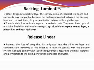 While designing a backing layer the consideration of chemical resistance and
excipients may compatible because the prolonged contact between the backing
layer and the excipients, drug or penetration enhancer through the layer.
They should a low moisture vapour transmission rate. They must have optimal
elasticity, flexibility and tensile strength. eg: aluminium vapour coated layer, a
plastic film and heat real layer.
Release Linear
Prevents the loss of drug that has migrated into the adhesive layer and
contamination. However, as the linear is in intimate contact with the delivery
system, it should comply with specific requirements regarding chemical inertness
and permeation to the drug, penetration enhancer and water.
Backing Laminates
 
